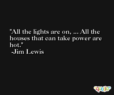 All the lights are on, ... All the houses that can take power are hot. -Jim Lewis
