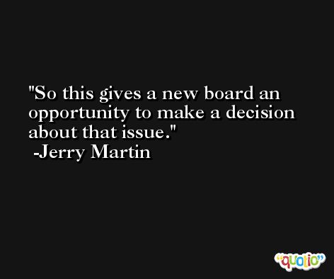 So this gives a new board an opportunity to make a decision about that issue. -Jerry Martin