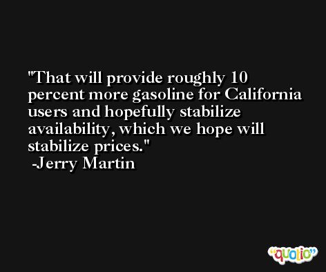 That will provide roughly 10 percent more gasoline for California users and hopefully stabilize availability, which we hope will stabilize prices. -Jerry Martin
