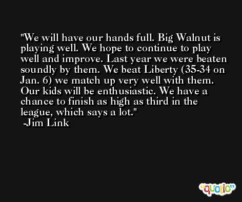 We will have our hands full. Big Walnut is playing well. We hope to continue to play well and improve. Last year we were beaten soundly by them. We beat Liberty (35-34 on Jan. 6) we match up very well with them. Our kids will be enthusiastic. We have a chance to finish as high as third in the league, which says a lot. -Jim Link