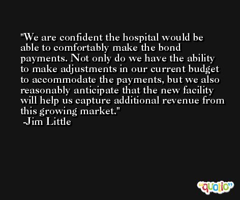 We are confident the hospital would be able to comfortably make the bond payments. Not only do we have the ability to make adjustments in our current budget to accommodate the payments, but we also reasonably anticipate that the new facility will help us capture additional revenue from this growing market. -Jim Little