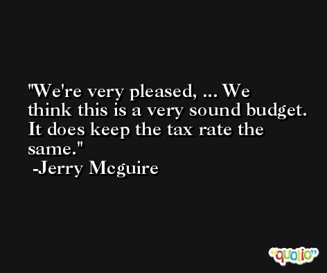 We're very pleased, ... We think this is a very sound budget. It does keep the tax rate the same. -Jerry Mcguire