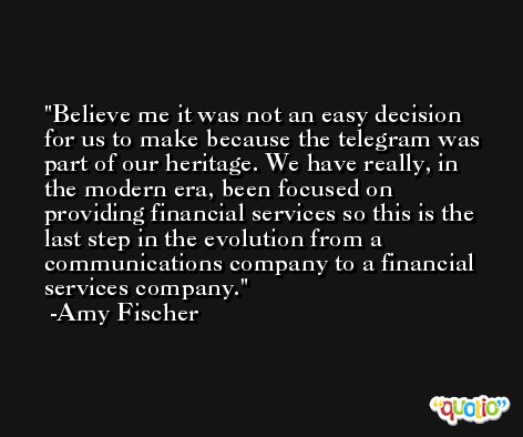 Believe me it was not an easy decision for us to make because the telegram was part of our heritage. We have really, in the modern era, been focused on providing financial services so this is the last step in the evolution from a communications company to a financial services company. -Amy Fischer