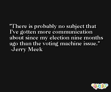There is probably no subject that I've gotten more communication about since my election nine months ago than the voting machine issue. -Jerry Meek