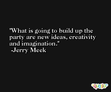 What is going to build up the party are new ideas, creativity and imagination. -Jerry Meek