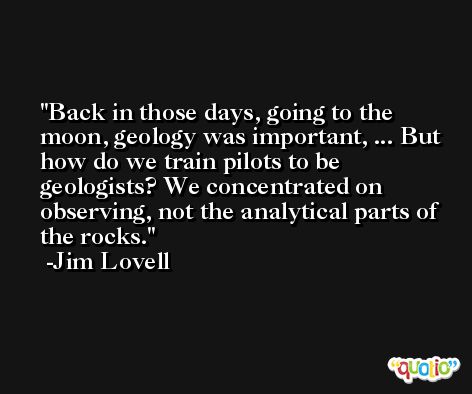 Back in those days, going to the moon, geology was important, ... But how do we train pilots to be geologists? We concentrated on observing, not the analytical parts of the rocks. -Jim Lovell