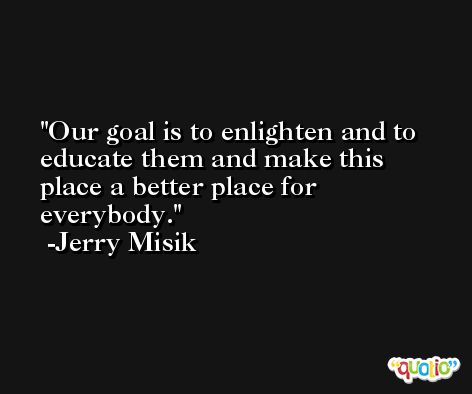 Our goal is to enlighten and to educate them and make this place a better place for everybody. -Jerry Misik