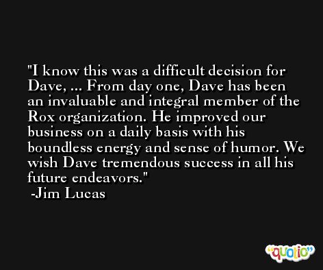 I know this was a difficult decision for Dave, ... From day one, Dave has been an invaluable and integral member of the Rox organization. He improved our business on a daily basis with his boundless energy and sense of humor. We wish Dave tremendous success in all his future endeavors. -Jim Lucas