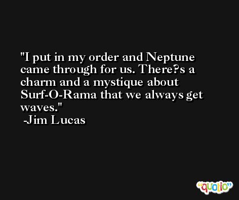 I put in my order and Neptune came through for us. There?s a charm and a mystique about Surf-O-Rama that we always get waves. -Jim Lucas