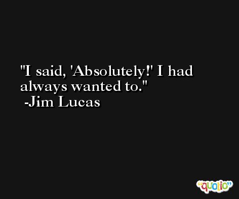 I said, 'Absolutely!' I had always wanted to. -Jim Lucas