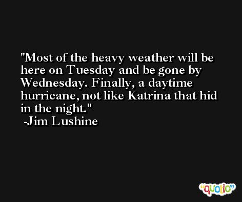 Most of the heavy weather will be here on Tuesday and be gone by Wednesday. Finally, a daytime hurricane, not like Katrina that hid in the night. -Jim Lushine