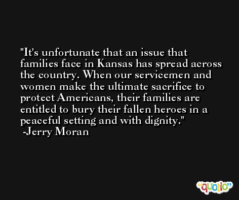It's unfortunate that an issue that families face in Kansas has spread across the country. When our servicemen and women make the ultimate sacrifice to protect Americans, their families are entitled to bury their fallen heroes in a peaceful setting and with dignity. -Jerry Moran