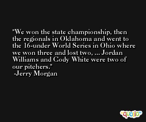 We won the state championship, then the regionals in Oklahoma and went to the 16-under World Series in Ohio where we won three and lost two, ... Jordan Williams and Cody White were two of our pitchers. -Jerry Morgan