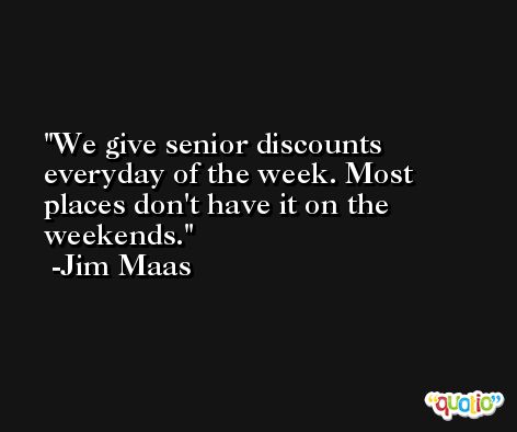 We give senior discounts everyday of the week. Most places don't have it on the weekends. -Jim Maas