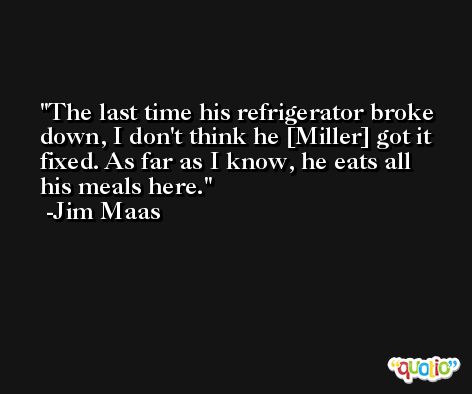 The last time his refrigerator broke down, I don't think he [Miller] got it fixed. As far as I know, he eats all his meals here. -Jim Maas