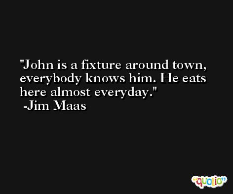 John is a fixture around town, everybody knows him. He eats here almost everyday. -Jim Maas