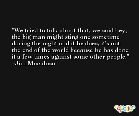 We tried to talk about that, we said hey, the big man might sting one sometime during the night and if he does, it's not the end of the world because he has done it a few times against some other people. -Jim Macaluso