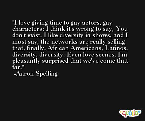 I love giving time to gay actors, gay characters; I think it's wrong to say, You don't exist. I like diversity in shows, and I must say, the networks are really selling that, finally. African Americans, Latinos, diversity, diversity. Even love scenes, I'm pleasantly surprised that we've come that far. -Aaron Spelling
