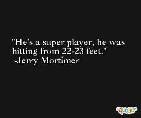 He's a super player, he was hitting from 22-23 feet. -Jerry Mortimer