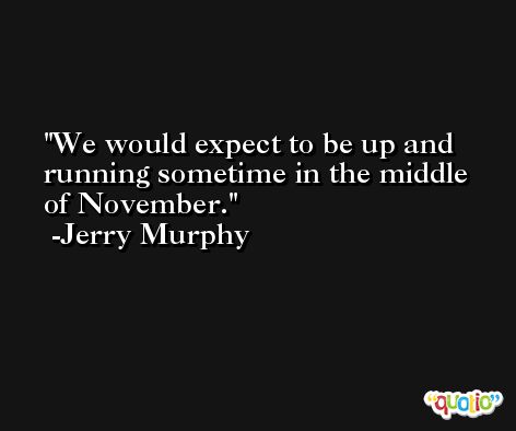 We would expect to be up and running sometime in the middle of November. -Jerry Murphy