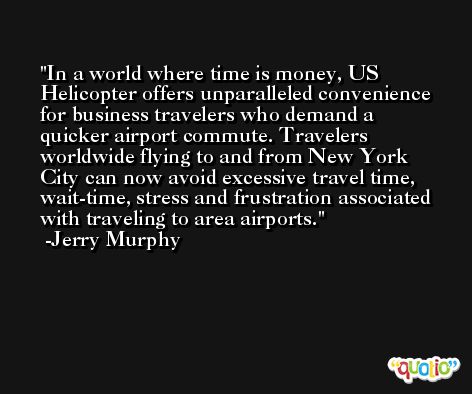 In a world where time is money, US Helicopter offers unparalleled convenience for business travelers who demand a quicker airport commute. Travelers worldwide flying to and from New York City can now avoid excessive travel time, wait-time, stress and frustration associated with traveling to area airports. -Jerry Murphy