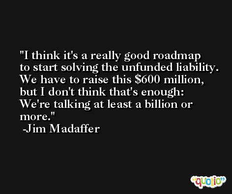 I think it's a really good roadmap to start solving the unfunded liability. We have to raise this $600 million, but I don't think that's enough: We're talking at least a billion or more. -Jim Madaffer