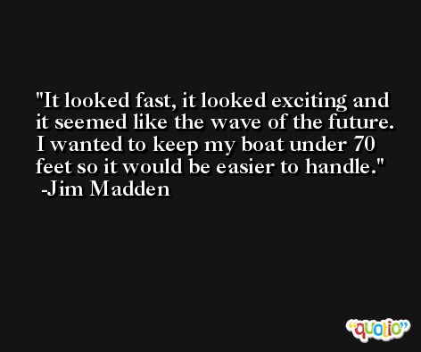 It looked fast, it looked exciting and it seemed like the wave of the future. I wanted to keep my boat under 70 feet so it would be easier to handle. -Jim Madden