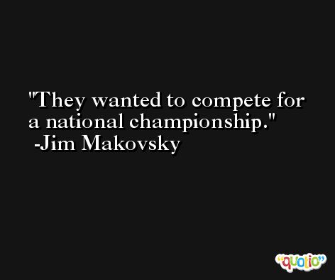 They wanted to compete for a national championship. -Jim Makovsky