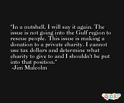 In a nutshell, I will say it again. The issue is not going into the Gulf region to rescue people. This issue is making a donation to a private charity. I cannot use tax dollars and determine what charity to give to and I shouldn't be put into that position. -Jim Malcolm