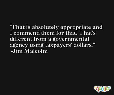 That is absolutely appropriate and I commend them for that. That's different from a governmental agency using taxpayers' dollars. -Jim Malcolm