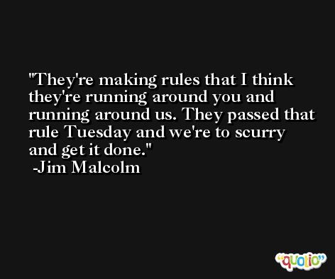 They're making rules that I think they're running around you and running around us. They passed that rule Tuesday and we're to scurry and get it done. -Jim Malcolm