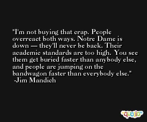 I'm not buying that crap. People overreact both ways. Notre Dame is down — they'll never be back. Their academic standards are too high. You see them get buried faster than anybody else, and people are jumping on the bandwagon faster than everybody else. -Jim Mandich