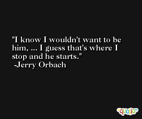 I know I wouldn't want to be him, ... I guess that's where I stop and he starts. -Jerry Orbach