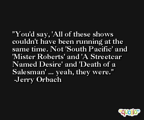 You'd say, 'All of these shows couldn't have been running at the same time. Not 'South Pacific' and 'Mister Roberts' and 'A Streetcar Named Desire' and 'Death of a Salesman' ... yeah, they were. -Jerry Orbach