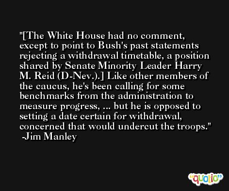 [The White House had no comment, except to point to Bush's past statements rejecting a withdrawal timetable, a position shared by Senate Minority Leader Harry M. Reid (D-Nev.).] Like other members of the caucus, he's been calling for some benchmarks from the administration to measure progress, ... but he is opposed to setting a date certain for withdrawal, concerned that would undercut the troops. -Jim Manley