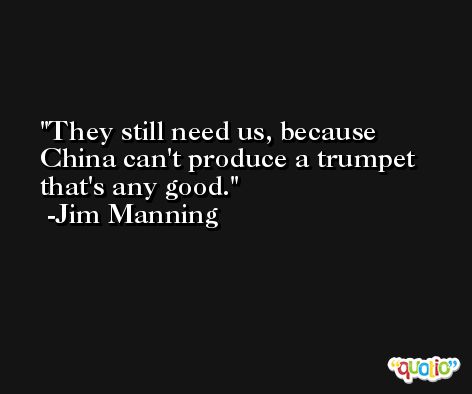 They still need us, because China can't produce a trumpet that's any good. -Jim Manning