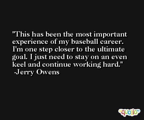 This has been the most important experience of my baseball career. I'm one step closer to the ultimate goal. I just need to stay on an even keel and continue working hard. -Jerry Owens