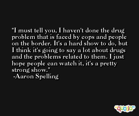I must tell you, I haven't done the drug problem that is faced by cops and people on the border. It's a hard show to do, but I think it's going to say a lot about drugs and the problems related to them. I just hope people can watch it, it's a pretty strong show. -Aaron Spelling