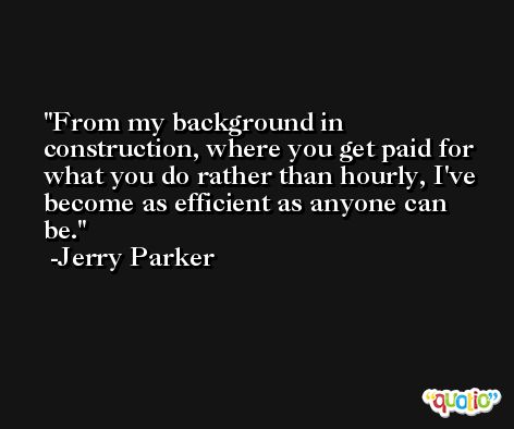 From my background in construction, where you get paid for what you do rather than hourly, I've become as efficient as anyone can be. -Jerry Parker