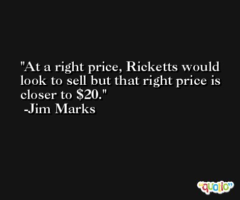 At a right price, Ricketts would look to sell but that right price is closer to $20. -Jim Marks