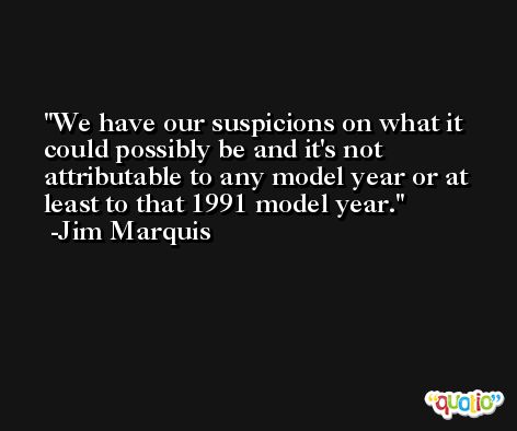 We have our suspicions on what it could possibly be and it's not attributable to any model year or at least to that 1991 model year. -Jim Marquis