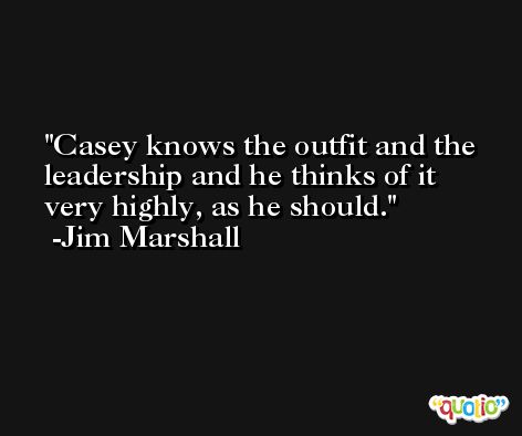 Casey knows the outfit and the leadership and he thinks of it very highly, as he should. -Jim Marshall