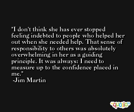I don't think she has ever stopped feeling indebted to people who helped her out when she needed help. That sense of responsibility to others was absolutely overwhelming in her as a guiding principle. It was always: I need to measure up to the confidence placed in me. -Jim Martin