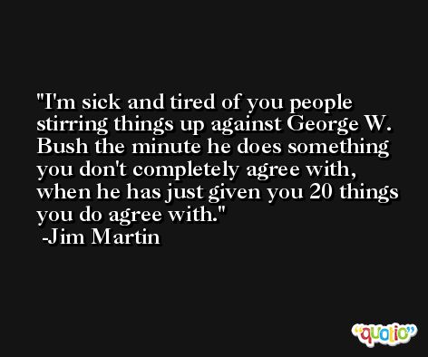 I'm sick and tired of you people stirring things up against George W. Bush the minute he does something you don't completely agree with, when he has just given you 20 things you do agree with. -Jim Martin