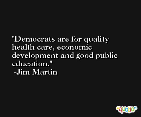 Democrats are for quality health care, economic development and good public education. -Jim Martin