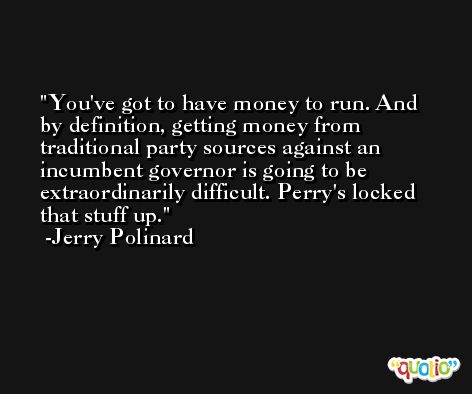 You've got to have money to run. And by definition, getting money from traditional party sources against an incumbent governor is going to be extraordinarily difficult. Perry's locked that stuff up. -Jerry Polinard