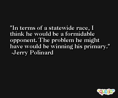 In terms of a statewide race, I think he would be a formidable opponent. The problem he might have would be winning his primary. -Jerry Polinard