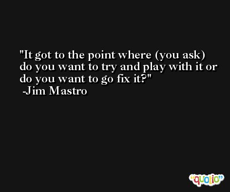 It got to the point where (you ask) do you want to try and play with it or do you want to go fix it? -Jim Mastro