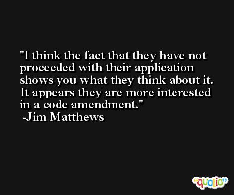 I think the fact that they have not proceeded with their application shows you what they think about it. It appears they are more interested in a code amendment. -Jim Matthews