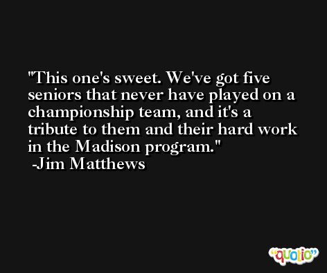 This one's sweet. We've got five seniors that never have played on a championship team, and it's a tribute to them and their hard work in the Madison program. -Jim Matthews